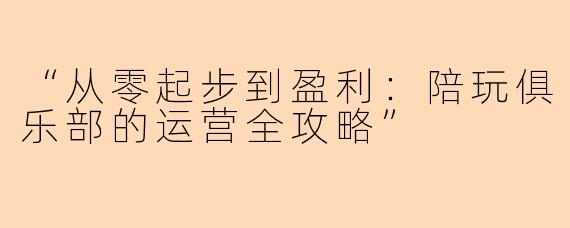 “从零起步到盈利:陪玩俱乐部的运营全攻略”