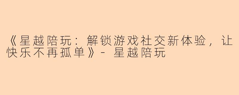 《星越陪玩：解锁游戏社交新体验，让快乐不再孤单》-星越陪玩