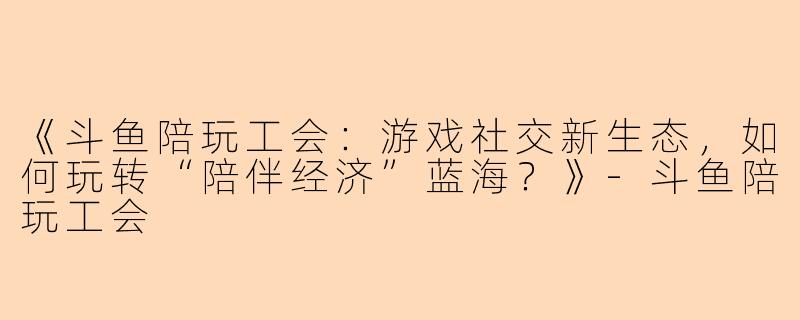 《斗鱼陪玩工会：游戏社交新生态，如何玩转“陪伴经济”蓝海？》-斗鱼陪玩工会