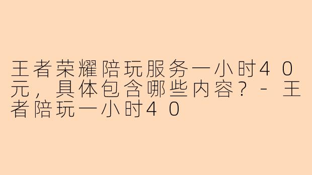 王者荣耀陪玩服务一小时40元，具体包含哪些内容？-王者陪玩一小时40