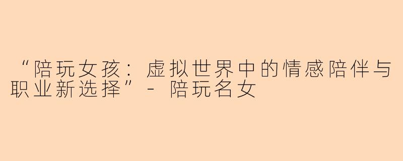 “陪玩女孩：虚拟世界中的情感陪伴与职业新选择”-陪玩名女