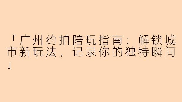 「广州约拍陪玩指南：解锁城市新玩法，记录你的独特瞬间」