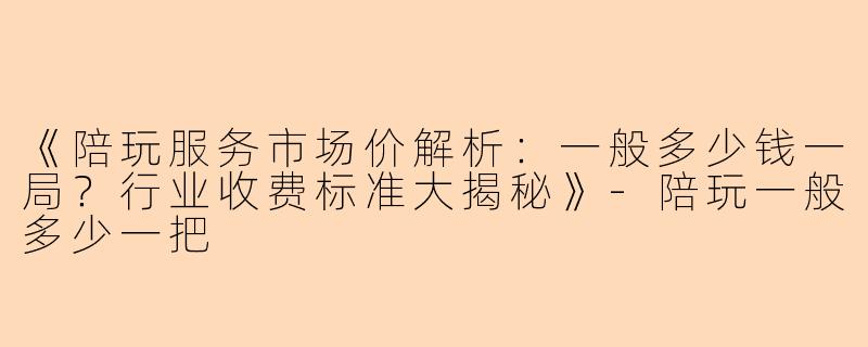 《陪玩服务市场价解析：一般多少钱一局？行业收费标准大揭秘》-陪玩一般多少一把