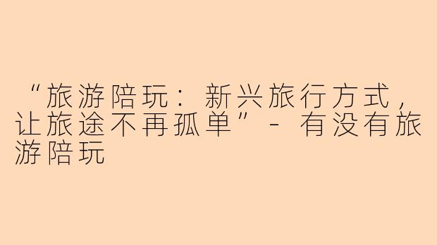 “旅游陪玩：新兴旅行方式，让旅途不再孤单”-有没有旅游陪玩