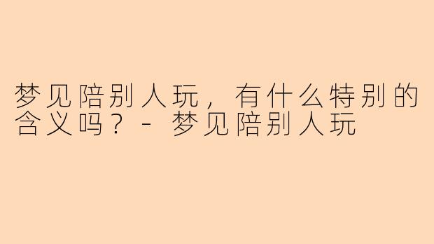 梦见陪别人玩，有什么特别的含义吗？-梦见陪别人玩