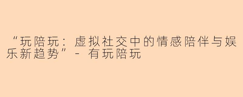 “玩陪玩：虚拟社交中的情感陪伴与娱乐新趋势”-有玩陪玩