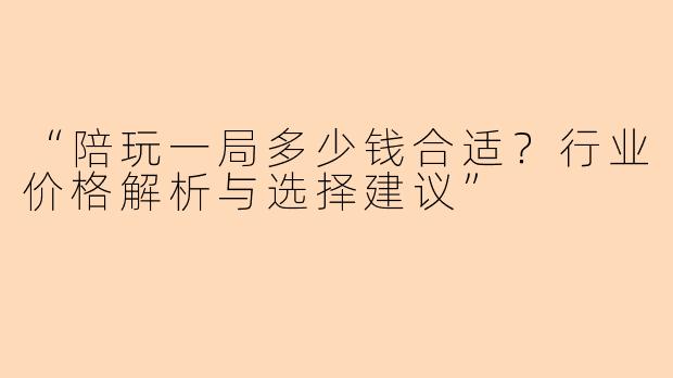 “陪玩一局多少钱合适？行业价格解析与选择建议”