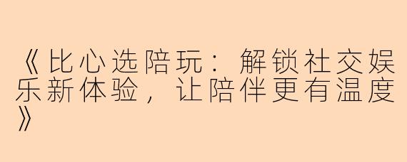 《比心选陪玩：解锁社交娱乐新体验，让陪伴更有温度》