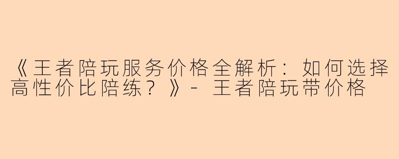 《王者陪玩服务价格全解析：如何选择高性价比陪练？》-王者陪玩带价格