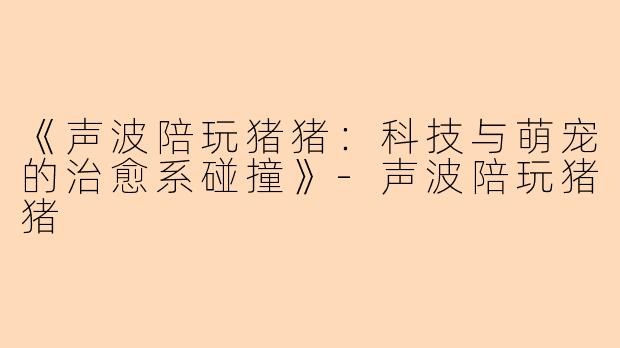 《声波陪玩猪猪：科技与萌宠的治愈系碰撞》-声波陪玩猪猪
