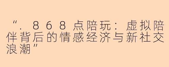“.868点陪玩：虚拟陪伴背后的情感经济与新社交浪潮”