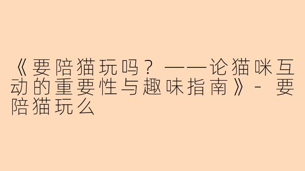 《要陪猫玩吗？——论猫咪互动的重要性与趣味指南》-要陪猫玩么