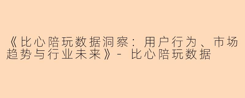 《比心陪玩数据洞察：用户行为、市场趋势与行业未来》-比心陪玩数据