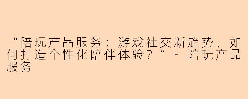 “陪玩产品服务：游戏社交新趋势，如何打造个性化陪伴体验？”-陪玩产品服务