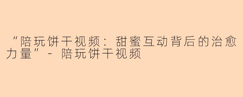 “陪玩饼干视频：甜蜜互动背后的治愈力量”-陪玩饼干视频