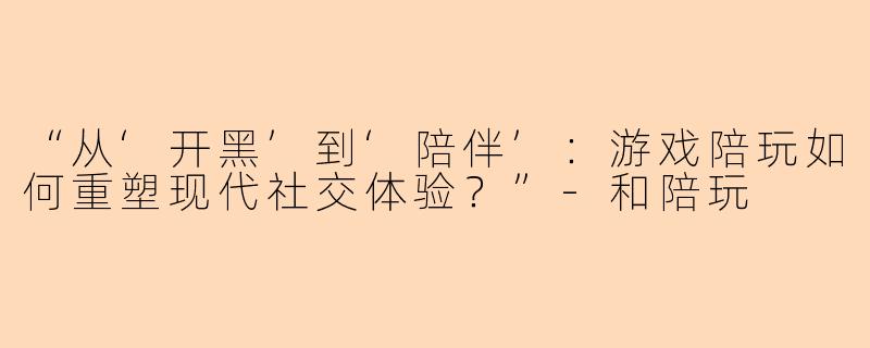 “从‘开黑’到‘陪伴’：游戏陪玩如何重塑现代社交体验？”-和陪玩