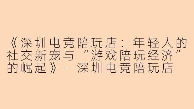 《深圳电竞陪玩店：年轻人的社交新宠与“游戏陪玩经济”的崛起》-深圳电竞陪玩店
