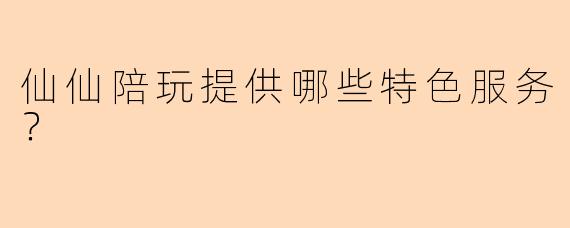 仙仙陪玩提供哪些特色服务？
