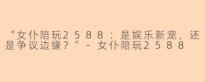 “女仆陪玩2588：是娱乐新宠，还是争议边缘？”-女仆陪玩2588