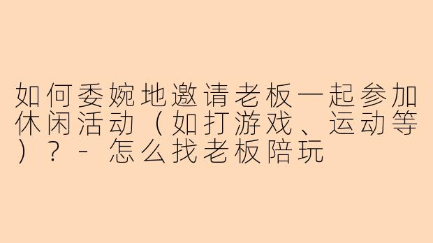 如何委婉地邀请老板一起参加休闲活动（如打游戏、运动等）？-怎么找老板陪玩