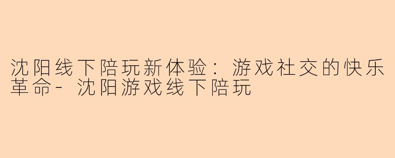 沈阳线下陪玩新体验：游戏社交的快乐革命-沈阳游戏线下陪玩