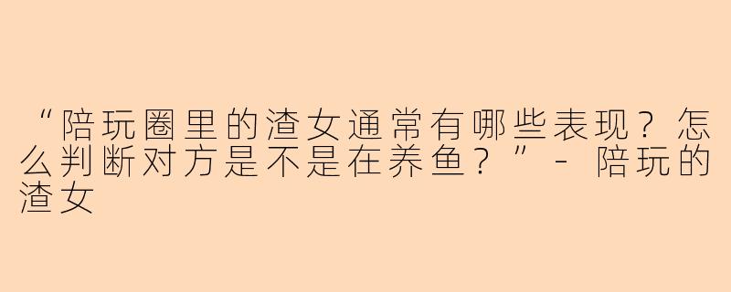 “陪玩圈里的渣女通常有哪些表现？怎么判断对方是不是在养鱼？”-陪玩的渣女