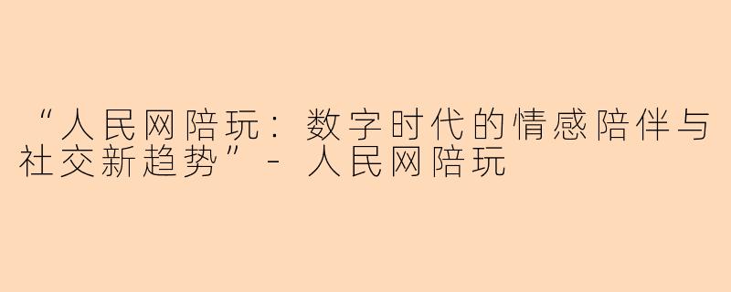 “人民网陪玩：数字时代的情感陪伴与社交新趋势”-人民网陪玩