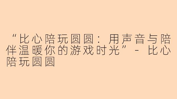 “比心陪玩圆圆：用声音与陪伴温暖你的游戏时光”-比心陪玩圆圆