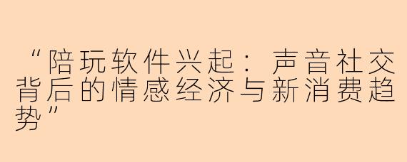 “陪玩软件兴起：声音社交背后的情感经济与新消费趋势”