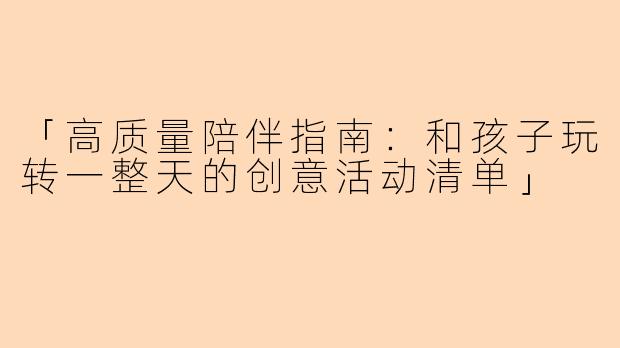 「高质量陪伴指南：和孩子玩转一整天的创意活动清单」