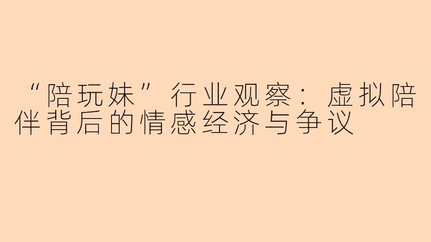 “陪玩妹”行业观察：虚拟陪伴背后的情感经济与争议