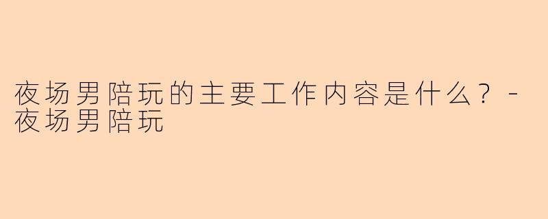 夜场男陪玩的主要工作内容是什么？-夜场男陪玩