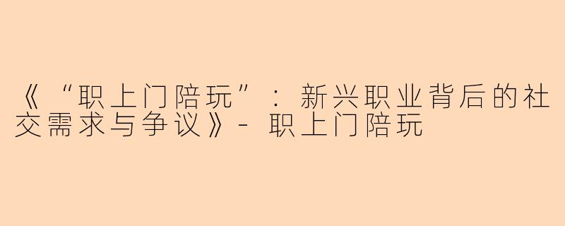 《“职上门陪玩”：新兴职业背后的社交需求与争议》-职上门陪玩