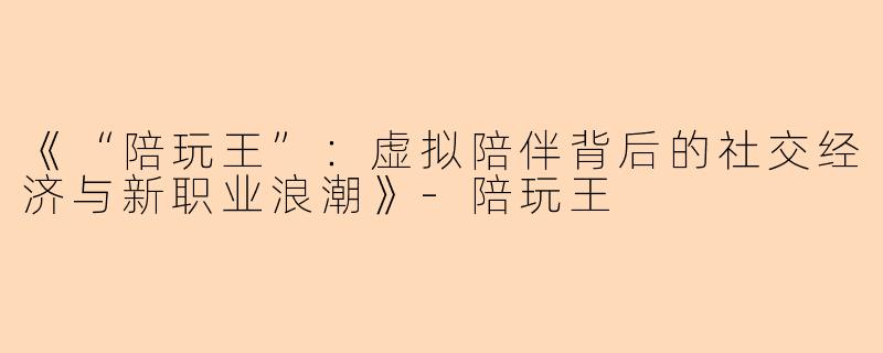 《“陪玩王”：虚拟陪伴背后的社交经济与新职业浪潮》-陪玩王