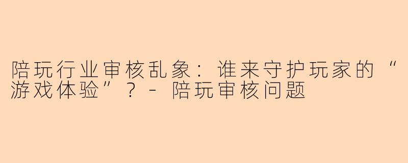 陪玩行业审核乱象：谁来守护玩家的“游戏体验”？-陪玩审核问题