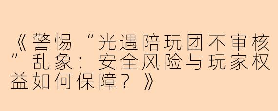 《警惕“光遇陪玩团不审核”乱象：安全风险与玩家权益如何保障？》