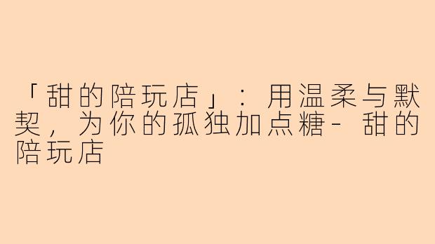 「甜的陪玩店」：用温柔与默契，为你的孤独加点糖-甜的陪玩店
