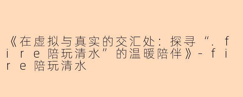 《在虚拟与真实的交汇处：探寻“.fire陪玩清水”的温暖陪伴》-fire陪玩清水