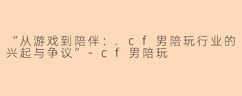 “从游戏到陪伴：.cf男陪玩行业的兴起与争议”-cf男陪玩