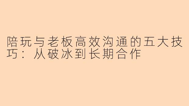 陪玩与老板高效沟通的五大技巧：从破冰到长期合作