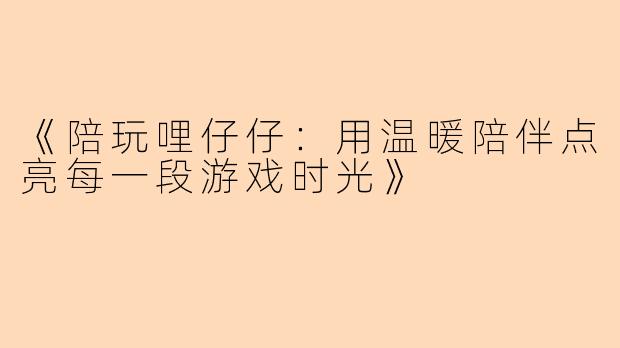 《陪玩哩仔仔:用温暖陪伴点亮每一段游戏时光》