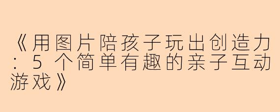 《用图片陪孩子玩出创造力：5个简单有趣的亲子互动游戏》