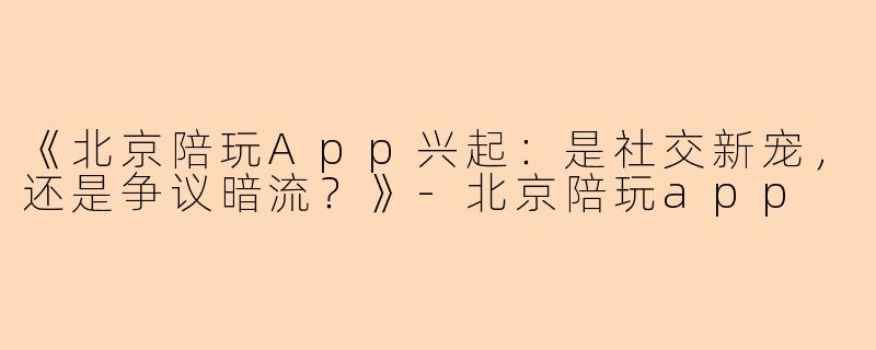 《北京陪玩App兴起：是社交新宠，还是争议暗流？》-北京陪玩app
