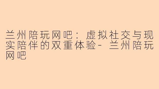 兰州陪玩网吧：虚拟社交与现实陪伴的双重体验-兰州陪玩网吧