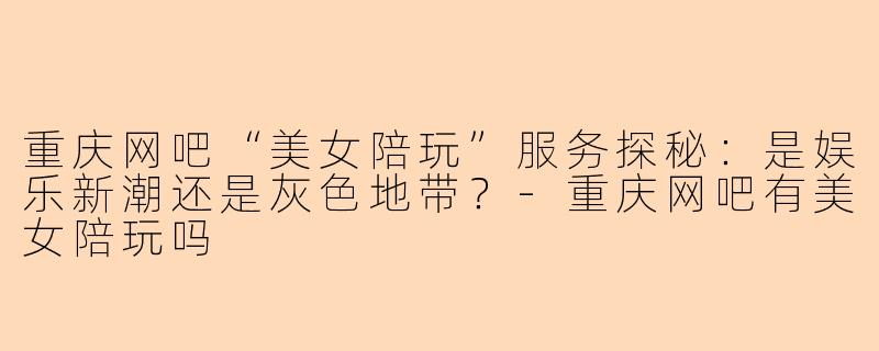 重庆网吧“美女陪玩”服务探秘:是娱乐新潮还是灰色地带?