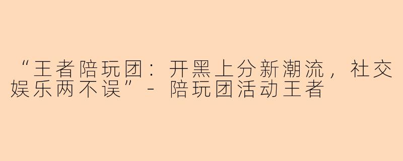 “王者陪玩团：开黑上分新潮流，社交娱乐两不误”-陪玩团活动王者