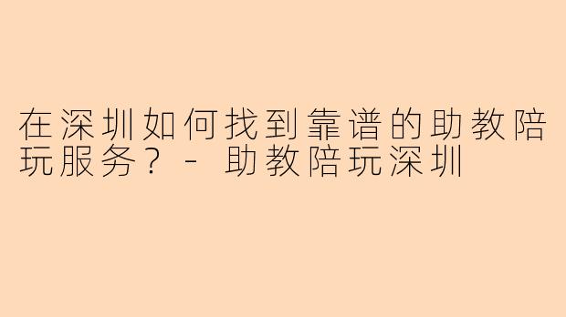 在深圳如何找到靠谱的助教陪玩服务？-助教陪玩深圳