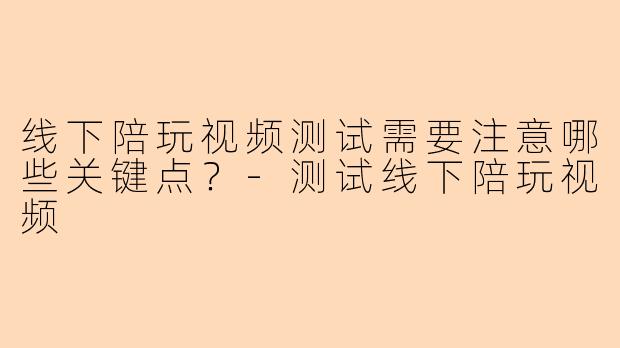 线下陪玩视频测试需要注意哪些关键点？-测试线下陪玩视频