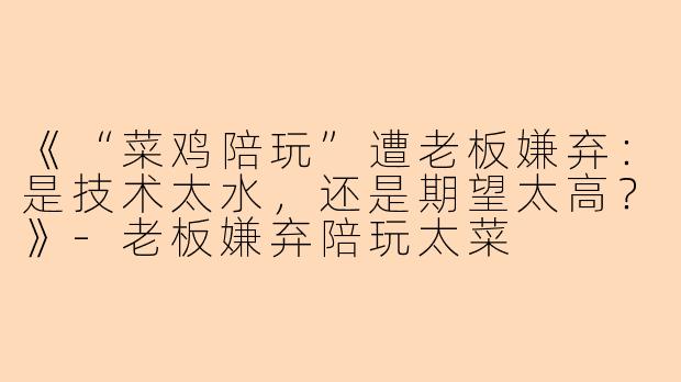 《“菜鸡陪玩”遭老板嫌弃：是技术太水，还是期望太高？》-老板嫌弃陪玩太菜