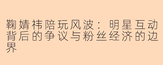 鞠婧祎陪玩风波：明星互动背后的争议与粉丝经济的边界